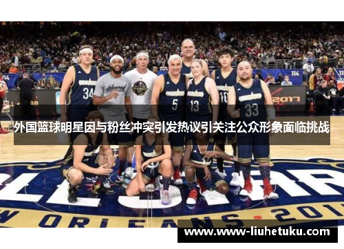 外国篮球明星因与粉丝冲突引发热议引关注公众形象面临挑战