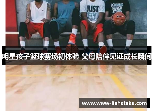 明星孩子篮球赛场初体验 父母陪伴见证成长瞬间