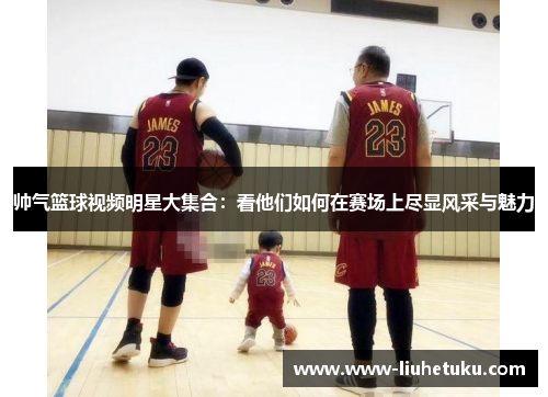 帅气篮球视频明星大集合：看他们如何在赛场上尽显风采与魅力