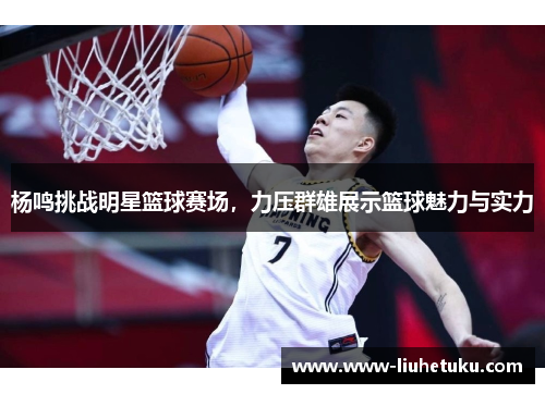 杨鸣挑战明星篮球赛场，力压群雄展示篮球魅力与实力