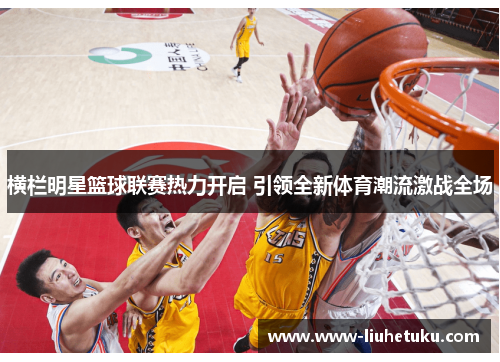 横栏明星篮球联赛热力开启 引领全新体育潮流激战全场