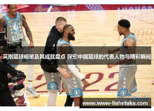 吴刚篮球明星及其成就盘点 探索中国篮球的代表人物与精彩瞬间