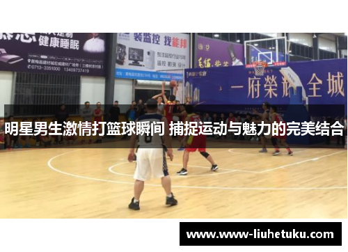 明星男生激情打篮球瞬间 捕捉运动与魅力的完美结合