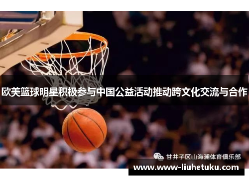 欧美篮球明星积极参与中国公益活动推动跨文化交流与合作