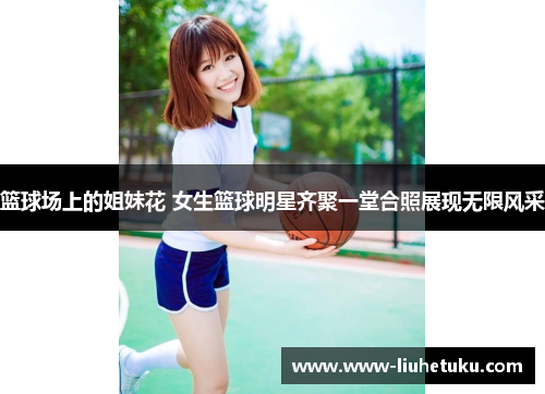 篮球场上的姐妹花 女生篮球明星齐聚一堂合照展现无限风采