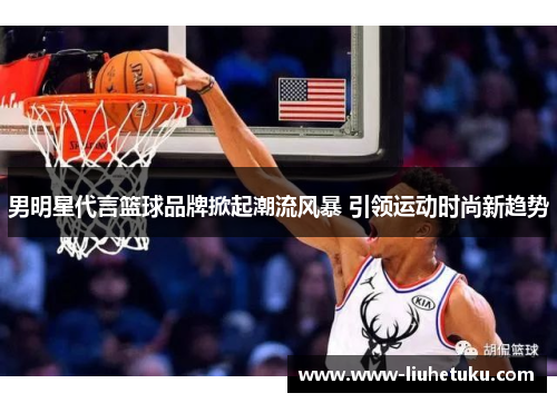男明星代言篮球品牌掀起潮流风暴 引领运动时尚新趋势