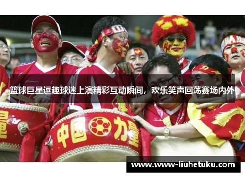 篮球巨星逗趣球迷上演精彩互动瞬间，欢乐笑声回荡赛场内外
