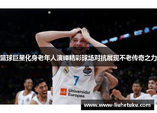篮球巨星化身老年人演绎精彩球场对抗展现不老传奇之力