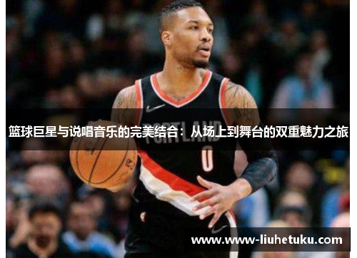 篮球巨星与说唱音乐的完美结合：从场上到舞台的双重魅力之旅