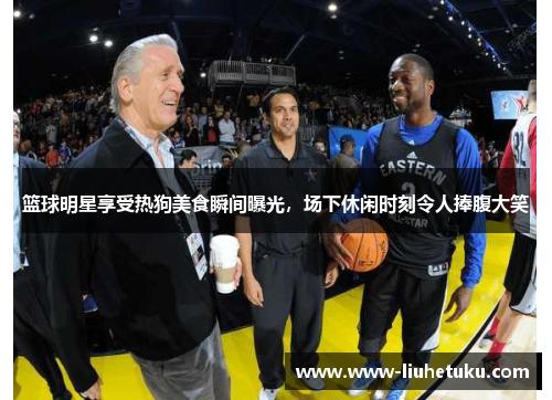 篮球明星享受热狗美食瞬间曝光，场下休闲时刻令人捧腹大笑