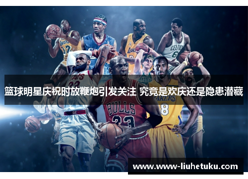 篮球明星庆祝时放鞭炮引发关注 究竟是欢庆还是隐患潜藏
