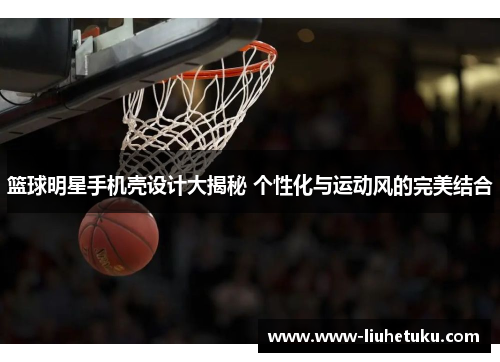 篮球明星手机壳设计大揭秘 个性化与运动风的完美结合