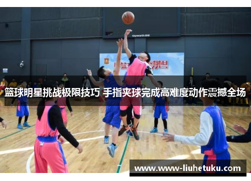 篮球明星挑战极限技巧 手指夹球完成高难度动作震撼全场