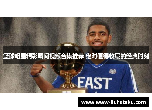 篮球明星精彩瞬间视频合集推荐 绝对值得收藏的经典时刻