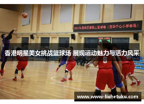 香港明星美女挑战篮球场 展现运动魅力与活力风采