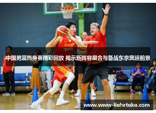 中国男篮热身赛精彩回放 揭示新阵容磨合与备战东京奥运前景