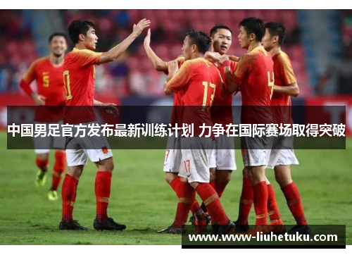 中国男足官方发布最新训练计划 力争在国际赛场取得突破