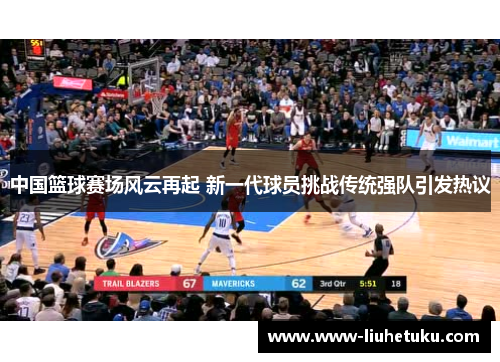 中国篮球赛场风云再起 新一代球员挑战传统强队引发热议
