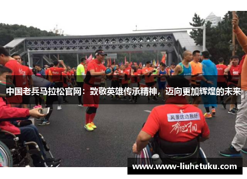 中国老兵马拉松官网：致敬英雄传承精神，迈向更加辉煌的未来