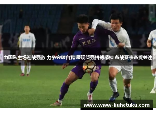 中国队主场迎战强敌 力争突破自我 展现顽强拼搏精神 备战赛事备受关注