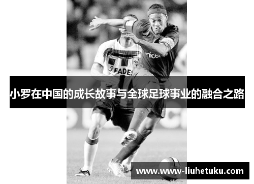 小罗在中国的成长故事与全球足球事业的融合之路