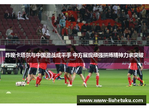 昨晚卡塔尔与中国激战成平手 中方展现顽强拼搏精神力求突破