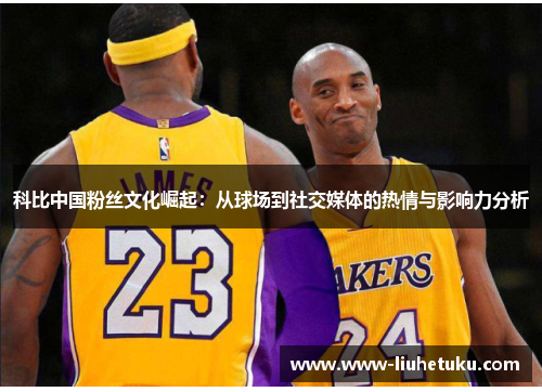 科比中国粉丝文化崛起：从球场到社交媒体的热情与影响力分析