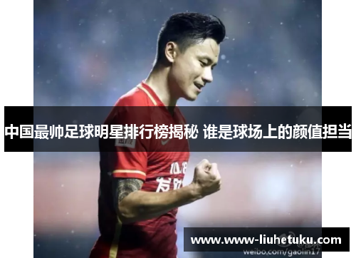 中国最帅足球明星排行榜揭秘 谁是球场上的颜值担当