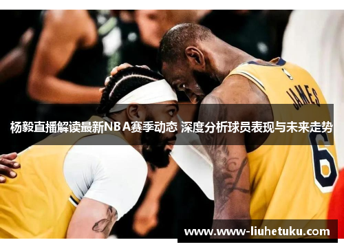 杨毅直播解读最新NBA赛季动态 深度分析球员表现与未来走势