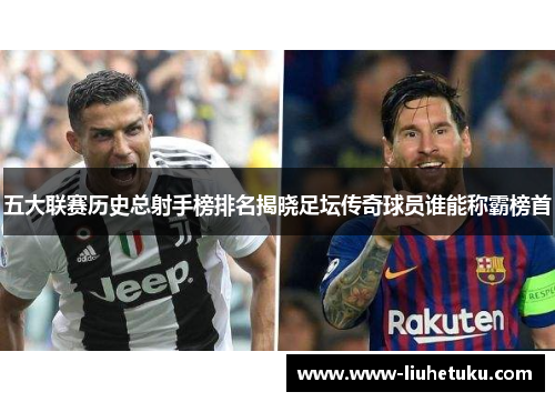 五大联赛历史总射手榜排名揭晓足坛传奇球员谁能称霸榜首