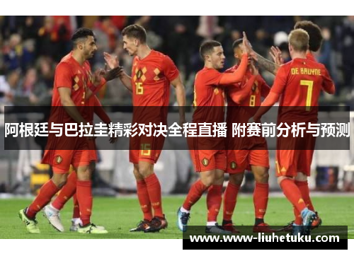 阿根廷与巴拉圭精彩对决全程直播 附赛前分析与预测